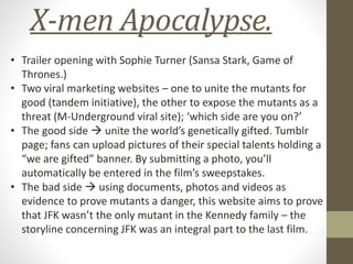 X-men Apocalypse.
• Trailer opening with Sophie Turner (Sansa Stark, Game of
Thrones.)
• Two viral marketing websites – one to unite the mutants for
good (tandem initiative), the other to expose the mutants as a
threat (M-Underground viral site); ‘which side are you on?’
• The good side  unite the world’s genetically gifted. Tumblr
page; fans can upload pictures of their special talents holding a
“we are gifted” banner. By submitting a photo, you’ll
automatically be entered in the film’s sweepstakes.
• The bad side  using documents, photos and videos as
evidence to prove mutants a danger, this website aims to prove
that JFK wasn’t the only mutant in the Kennedy family – the
storyline concerning JFK was an integral part to the last film.
 
