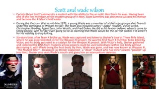 Scott and wade wilson
? Cyclops (born Scott Summers) is a mutant with the ability to fire an optic blast from his eyes. Having been
one of the first members of the modern group of X-Men, Scott Summers was chosen to succeed his mentor
and become the X-Men's field leader.
? During the Vietnam War in mid-late 1973, a young Wade was a member of a black ops group called Team X
under the command of William Stryker. The team also included James "Logan" Howlett, Victor Creed,
Christopher Bradley, Agent Zero, John Wraith, and Fred Dukes. He did as his leader ordered when it came to
killing people, with Stryker even going so far as claiming that Wade would be the perfect soldier if it weren't
for his inability to stop talking.
? Six years later, after Team X broke up, Wade was captured and taken to Stryker's base at Three Mile Island,
where he was experimented on for the Weapon XI project. He was the first Team X member to be killed by
Victor, and his body was used as a catalyst for the Weapon XI project. With Victor's help, Stryker gathered
and collected the DNA from mutants whose powers could be used collectively within one body without
destroying it, with Wade being the host body. By then, Wade was gone, and was now known as Weapon XI,
"The Mutant Killer" - Deadpool (as Stryker explained - a "dead" mutant who had other powers "pooled" up
into him). Stryker also seals Wade's mouth and gives him an adamantium skeleton.
 