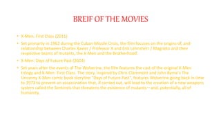 BREIF OF THE MOVIES
? X-Men: First Class (2011)
? Set primarily in 1962 during the Cuban Missile Crisis, the film focuses on the origins of, and
relationship between Charles Xavier / Professor X and Erik Lehnsherr / Magneto and their
respective teams of mutants, the X-Men and the Brotherhood.
? X-Men: Days of Future Past (2014)
? Set years after the events of The Wolverine, the film features the cast of the original X-Men
trilogy and X-Men: First Class. The story, inspired by Chris Claremont and John Byrne's The
Uncanny X-Men comic book storyline "Days of Future Past", features Wolverine going back in time
to 1973 to prevent an assassination that, if carried out, will lead to the creation of a new weapons
system called the Sentinels that threatens the existence of mutantsand, potentially, all of
humanity.
 