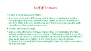 Brief of the movies
? X-Men Origins: Wolverine (2009)
? A prequel and a spin-off focusing on the character Wolverine and his
relationship with his half-brother Victor Creed, as well as his time with
Stryker's Team X, before, and shortly after his skeleton was bonded with
the indestructible metal, adamantium.
? X-Men: Apocalypse (2016)
? Set a decade after X-Men: Days of Future Past, En Sabah Nur, the first
mutant, awakens after thousands of years. Disillusioned with the world as
he finds it, he recruits a team of mutants to cleanse mankind and create a
new world order, over which he will reign. Raven, with the help of
Professor X, must lead the X-Men to stop En Sabah Nur and save mankind
from destruction.
 