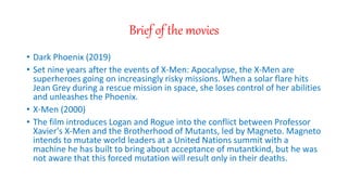 Brief of the movies
? Dark Phoenix (2019)
? Set nine years after the events of X-Men: Apocalypse, the X-Men are
superheroes going on increasingly risky missions. When a solar flare hits
Jean Grey during a rescue mission in space, she loses control of her abilities
and unleashes the Phoenix.
? X-Men (2000)
? The film introduces Logan and Rogue into the conflict between Professor
Xavier's X-Men and the Brotherhood of Mutants, led by Magneto. Magneto
intends to mutate world leaders at a United Nations summit with a
machine he has built to bring about acceptance of mutantkind, but he was
not aware that this forced mutation will result only in their deaths.
 