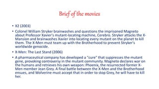Brief of the movies
? X2 (2003)
? Colonel William Stryker brainwashes and questions the imprisoned Magneto
about Professor Xavier's mutant-locating machine, Cerebro. Stryker attacks the X-
Mansion and brainwashes Xavier into locating every mutant on the planet to kill
them. The X-Men must team up with the Brotherhood to prevent Stryker's
worldwide genocide.
? X-Men: The Last Stand (2006)
? A pharmaceutical company has developed a "cure" that suppresses the mutant
gene, provoking controversy in the mutant community. Magneto declares war on
the humans and retrieves his own weapon: Phoenix, the resurrected former X-
Men member Jean Grey. A final battle between the X-Men and the Brotherhood
ensues, and Wolverine must accept that in order to stop Grey, he will have to kill
her.
 
