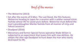Brief of the movies
? The Wolverine (2013)
? Set after the events of X-Men: The Last Stand, the film features
Wolverine heading to Japan for a reunion with a soldier named Ichir
Yashida whose life he saved years before. Wolverine must defend the
man's granddaughter Mariko Yashida from all manner of ninja and
Yakuza assassins.
? Deadpool (2016)
? Mercenary and former Special Forces operative Wade Wilson is
subjected to an experiment that leaves him with new abilities. He
adopts the alter ego Deadpool to hunt down the man who nearly
destroyed his life.
 
