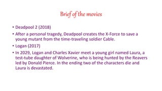 Brief of the movies
? Deadpool 2 (2018)
? After a personal tragedy, Deadpool creates the X-Force to save a
young mutant from the time-traveling soldier Cable.
? Logan (2017)
? In 2029, Logan and Charles Xavier meet a young girl named Laura, a
test-tube daughter of Wolverine, who is being hunted by the Reavers
led by Donald Pierce. In the ending two of the characters die and
Laura is devastated.
 