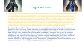 Logan and raven
? Logans mutant powers are awakened at age thirteen when he stabbed his family's groundskeeper for apparently killing his
father, fleeing after discovering the groundskeeper was in-fact his biological father and seeing the revulsion in his mother's
eyes at him killing him. With his half-brother Victor Creed, Howlett spends the next century fighting in numerous wars
including the Second World War, in which while held in a Japanese POW camp in 1945 he saves the life of Japanese officer
Ichir Yashida from the bombing of Nagasaki, and the Vietnam War, where he's briefly a member of a black-ops strike
team "Team X", led by Colonel William Stryker, after he protects Victor for killing a superior officer who had tried to stop
him killing a villager, before leaving due to the group's disregard for life. However, Howlett's past catches up to him in
Canada where he is living under the name "Logan", despite his relationship with Kayla Silverfox, with both the Weapon X
project in which he's pitted against Stryker and Creed in 1973, having adamantium grafted to his bones.
? One night, in 1944 Raven first met Charles Xavier, when she was caught by him while going through the cupboards
searching for food in the kitchen, and was disguised as his mother when Charles found her. After he caught her, a young
Charles accuses his "mother" of being an imposter, and asks what she has done with his real mother. He revealed his
power of reading minds, explaining that his mother would not make him a sandwich or hot chocolate, at which point,
Mystique shifts back to her normal, blue-skinned form, and the 2 mutants formally introduced each other. Overjoyed to
meet someone else "different" like him, Charles says Raven can come stay and live with him and his family, and she can
never be hungry again. They both started a friendship and became adoptive foster siblings. Raven, also known as
Mystique, was a mutant who possesses the ability of metamorphism. Once a member of Magneto's Brotherhood of Evil
Mutants, she joined the X-Men in 1983 when Apocalypse threatened the world.
 