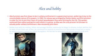 Alex and bobby
? Alex Summers was first shown to be in solitary confinement in a government prison, preferring it due to the
uncontrollable nature of his powers. In 1962, his release was arranged by Charles Xavier and Erik Lehnsherr
in order for him to join their team of mutant peacekeepers they were forming for the CIA. The warden
cautioned them about putting him with others in a group, as Alex was the only prisoner he'd known to
actually prefer solitary confinement. Alex reluctantly joins them.
? Bobby lived with his mother, father and younger brother, eventually he began to display mutant abilities but
he kept it from them out of fear. He convinced his parents to send him to a fancy prep school but in reality
he went to Xavier's School for Gifted Youngsters. He felt like he belonged and became good friends with
Pyro.
 