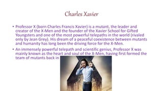 Charles Xavier
? Professor X (born Charles Francis Xavier) is a mutant, the leader and
creator of the X-Men and the founder of the Xavier School for Gifted
Youngsters and one of the most powerful telepaths in the world (rivaled
only by Jean Grey). His dream of a peaceful coexistence between mutants
and humanity has long been the driving force for the X-Men.
? An immensely powerful telepath and scientific genius, Professor X was
mainly known as the heart and soul of the X-Men, having first formed the
team of mutants back in
 