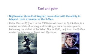 Kurt and peter
? Nightcrawler (born Kurt Wagner) is a mutant with the ability to
teleport. He is a member of the X-Men.
? Peter Maximoff, (born in the 1950s) also known as Quicksilver, is a
mutant capable of moving and thinking at superhuman speeds.
Following the defeat of En Sabah Nur in 1983, he joined the X-Men
under the tutelage of Beast and Mystique.
 
