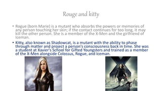 Rouge and kitty
? Rogue (born Marie) is a mutant who absorbs the powers or memories of
any person touching her skin; if the contact continues for too long, it may
kill the other person. She is a member of the X-Men and the girlfriend of
Iceman.
? Kitty, also known as Shadowcat, is a mutant with the ability to phase
through matter and project a person's consciousness back in time. She was
a student at Xavier's School for Gifted Youngsters and trained as a member
of the X-Men alongside Colossus, Rogue, and Iceman.
 