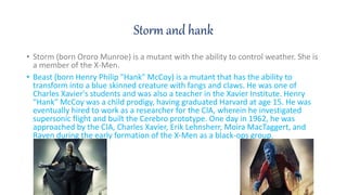 Storm and hank
? Storm (born Ororo Munroe) is a mutant with the ability to control weather. She is
a member of the X-Men.
? Beast (born Henry Philip "Hank" McCoy) is a mutant that has the ability to
transform into a blue skinned creature with fangs and claws. He was one of
Charles Xavier's students and was also a teacher in the Xavier Institute. Henry
"Hank" McCoy was a child prodigy, having graduated Harvard at age 15. He was
eventually hired to work as a researcher for the CIA, wherein he investigated
supersonic flight and built the Cerebro prototype. One day in 1962, he was
approached by the CIA, Charles Xavier, Erik Lehnsherr, Moira MacTaggert, and
Raven during the early formation of the X-Men as a black-ops group.
 