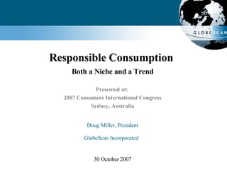 Responsible Consumption  Both a Niche and a Trend Presented at:  2007 Consumers International Congress Sydney, Australia Doug Miller, President GlobeScan Incorporated   30 October 2007 