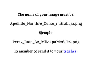 The name of your image must be:
Apellido_Nombre_Curso_mitrabajo.png
Ejemplo:
Perez_Juan_3A_MiMapaModales.png
Remember to send it to your teacher!
