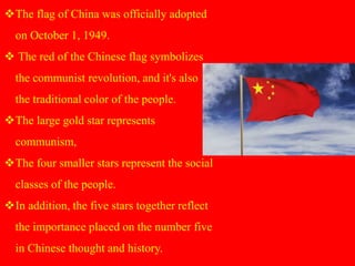 The flag of China was officially adopted
on October 1, 1949.
 The red of the Chinese flag symbolizes
the communist revolution, and it's also
the traditional color of the people.
The large gold star represents
communism,
The four smaller stars represent the social
classes of the people.
In addition, the five stars together reflect
the importance placed on the number five
in Chinese thought and history.
 