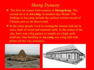 Shang Dynasty
 The first set comes from sources at Shangcheng. The
second set is at An-yang, in modern-day Henan. The
findings at An-yang include the earliest written record of
Chinese past so far discovered.
 In the cities people lived in rectangular houses laid out in
rows, built of wood and rammed earth. In the center of the
city, there was a big palace or temple on a high earth
platform. One building at An-yang was a big hall with
pillars all the way around it.
 