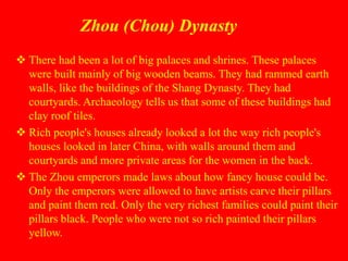 Zhou (Chou) Dynasty
 There had been a lot of big palaces and shrines. These palaces
were built mainly of big wooden beams. They had rammed earth
walls, like the buildings of the Shang Dynasty. They had
courtyards. Archaeology tells us that some of these buildings had
clay roof tiles.
 Rich people's houses already looked a lot the way rich people's
houses looked in later China, with walls around them and
courtyards and more private areas for the women in the back.
 The Zhou emperors made laws about how fancy house could be.
Only the emperors were allowed to have artists carve their pillars
and paint them red. Only the very richest families could paint their
pillars black. People who were not so rich painted their pillars
yellow.
 