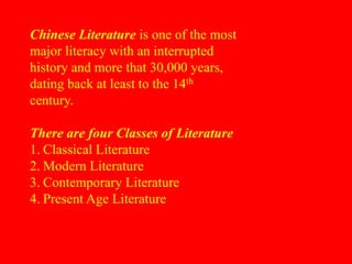 Chinese Literature is one of the most
major literacy with an interrupted
history and more that 30,000 years,
dating back at least to the 14th
century.
There are four Classes of Literature
1. Classical Literature
2. Modern Literature
3. Contemporary Literature
4. Present Age Literature
 