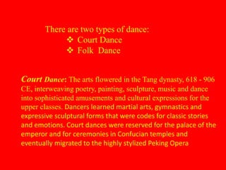 There are two types of dance:
 Court Dance
 Folk Dance
Court Dance: The arts flowered in the Tang dynasty, 618 - 906
CE, interweaving poetry, painting, sculpture, music and dance
into sophisticated amusements and cultural expressions for the
upper classes. Dancers learned martial arts, gymnastics and
expressive sculptural forms that were codes for classic stories
and emotions. Court dances were reserved for the palace of the
emperor and for ceremonies in Confucian temples and
eventually migrated to the highly stylized Peking Opera
 