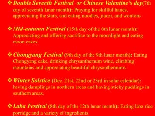 Double Seventh Festival or Chinese Valentine’s day(7th
day of seventh lunar month): Praying for skillful hands,
appreciating the stars, and eating noodles, jiaozi, and wontons
Mid-autumn Festival (15th day of the 8th lunar month):
Appreciating and offering sacrifice to the moonlight and eating
moon cakes.
Chongyang Festival (9th day of the 9th lunar month): Eating
Chongyang cake, drinking chrysanthemum wine, climbing
mountains and appreciating beautiful chrysanthemums.
Winter Solstice (Dec. 21st, 22nd or 23rd in solar calendar):
having dumplings in northern areas and having sticky puddings in
southern areas.
Laba Festival (8th day of the 12th lunar month): Eating laba rice
porridge and a variety of ingredients.
 