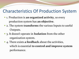 Characteristics Of Production System 
 1. Production is an organized activity, so every 
production system has an objective. 
 2. The system transforms the various Inputs to useful 
Outputs. 
 3. It doesn’t operate in Isolation from the other 
organization system. 
 4. There exists a feedback about the activities, 
which is essential to control and improve system 
performance. 
 