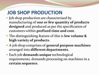JOB SHOP PRODUCTION 
 Job shop production are characterised by 
manufacturing of one or few quantity of products 
designed and produced as per the specification of 
customers within prefixed time and cost. 
 The distinguishing feature of this is low volume & 
high variety of products. 
 A job shop comprises of general purpose machines 
arranged into different departments. 
 Each job demands unique technological 
requirements, demands processing on machines in a 
certain sequence. 
 