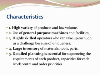 Characteristics 
 1. High variety of products and low volume. 
 2. Use of general purpose machines and facilities. 
 3. Highly skilled operators who can take up each job 
as a challenge because of uniqueness. 
 4. Large inventory of materials, tools, parts. 
 5. Detailed planning is essential for sequencing the 
requirements of each product, capacities for each 
work centre and order priorities. 
 