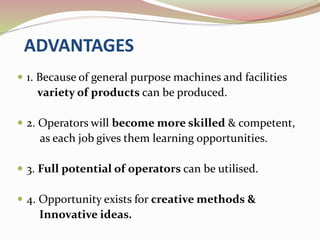 ADVANTAGES 
 1. Because of general purpose machines and facilities 
variety of products can be produced. 
 2. Operators will become more skilled & competent, 
as each job gives them learning opportunities. 
 3. Full potential of operators can be utilised. 
 4. Opportunity exists for creative methods & 
Innovative ideas. 
 
