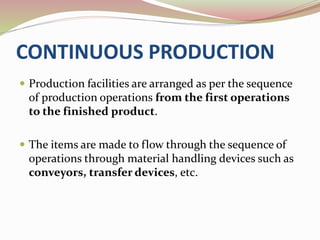 CONTINUOUS PRODUCTION 
 Production facilities are arranged as per the sequence 
of production operations from the first operations 
to the finished product. 
 The items are made to flow through the sequence of 
operations through material handling devices such as 
conveyors, transfer devices, etc. 
 