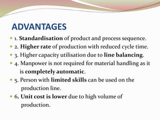 ADVANTAGES 
 1. Standardisation of product and process sequence. 
 2. Higher rate of production with reduced cycle time. 
 3. Higher capacity utilisation due to line balancing. 
 4. Manpower is not required for material handling as it 
is completely automatic. 
 5. Person with limited skills can be used on the 
production line. 
 6. Unit cost is lower due to high volume of 
production. 
 