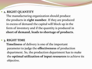  2. RIGHT QUANTITY 
The manufacturing organization should produce 
the products in right number. If they are produced 
in excess of demand the capital will block up in the 
form of inventory and if the quantity is produced in 
short of demand, leads to shortage of products. 
 3. RIGHT TIME 
Timeliness of delivery is one of the important 
parameter to judge the effectiveness of production 
department. So, the production department has to make 
the optimal utilization of input resources to achieve its 
objective. 
 