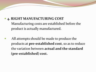  4. RIGHT MANUFACTURING COST 
Manufacturing costs are established before the 
product is actually manufactured. 
 All attempts should be made to produce the 
products at pre-established cost, so as to reduce 
the variation between actual and the standard 
(pre-established) cost. 
 