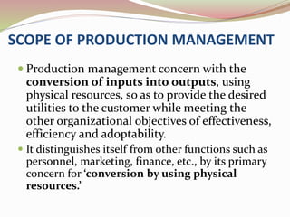 SCOPE OF PRODUCTION MANAGEMENT 
 Production management concern with the 
conversion of inputs into outputs, using 
physical resources, so as to provide the desired 
utilities to the customer while meeting the 
other organizational objectives of effectiveness, 
efficiency and adoptability. 
 It distinguishes itself from other functions such as 
personnel, marketing, finance, etc., by its primary 
concern for ‘conversion by using physical 
resources.’ 
 