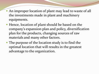  An improper location of plant may lead to waste of all 
the investments made in plant and machinery 
equipments. 
 Hence, location of plant should be based on the 
company’s expansion plan and policy, diversification 
plan for the products, changing sources of raw 
materials and many other factors. 
 The purpose of the location study is to find the 
optimal location that will results in the greatest 
advantage to the organization. 
 