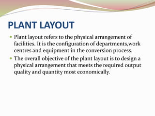PLANT LAYOUT 
 Plant layout refers to the physical arrangement of 
facilities. It is the configuration of departments,work 
centres and equipment in the conversion process. 
 The overall objective of the plant layout is to design a 
physical arrangement that meets the required output 
quality and quantity most economically. 
 