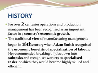 HISTORY 
 For over 2 centuries operations and production 
management has been recognised as an important 
factor in a country’s economic growth. 
 The traditional view of manufacturing management 
began in 18thcentury when Adam Smith recognised 
the economic benefits of specialisation of labour. 
He recommended breaking of jobs down into 
subtasks and recognises workers to specialised 
tasks in which they would become highly skilled and 
efficient. 
 