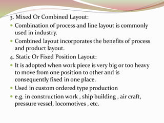 3. Mixed Or Combined Layout: 
 Combination of process and line layout is commonly 
used in industry. 
 Combined layout incorporates the benefits of process 
and product layout. 
4. Static Or Fixed Position Layout: 
 It is adopted when work piece is very big or too heavy 
to move from one position to other and is 
consequently fixed in one place. 
 Used in custom ordered type production 
 e.g. in construction work , ship building , air craft, 
pressure vessel, locomotives , etc. 
 