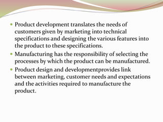  Product development translates the needs of 
customers given by marketing into technical 
specifications and designing the various features into 
the product to these specifications. 
 Manufacturing has the responsibility of selecting the 
processes by which the product can be manufactured. 
 Product design and developmentprovides link 
between marketing, customer needs and expectations 
and the activities required to manufacture the 
product. 
 