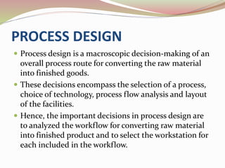PROCESS DESIGN 
 Process design is a macroscopic decision-making of an 
overall process route for converting the raw material 
into finished goods. 
 These decisions encompass the selection of a process, 
choice of technology, process flow analysis and layout 
of the facilities. 
 Hence, the important decisions in process design are 
to analyzed the workflow for converting raw material 
into finished product and to select the workstation for 
each included in the workflow. 
 