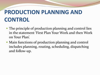 PRODUCTION PLANNING AND 
CONTROL 
 The principle of production planning and control lies 
in the statement ‘First Plan Your Work and then Work 
on Your Plan’. 
 Main functions of production planning and control 
includes planning, routing, scheduling, dispatching 
and follow-up. 
 