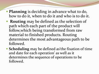  Planning is deciding in advance what to do, 
how to do it, when to do it and who is to do it. 
 Routing may be defined as the selection of 
path which each part of the product will 
follow,which being transformed from raw 
material to finished products. Routing 
determines the most advantageous path to be 
followed. 
 Scheduling may be defined as‘the fixation of time 
and date for each operation’ as well as it 
determines the sequence of operations to be 
followed. 
 