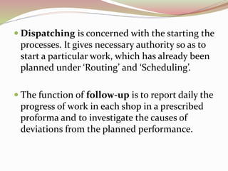  Dispatching is concerned with the starting the 
processes. It gives necessary authority so as to 
start a particular work, which has already been 
planned under ‘Routing’ and ‘Scheduling’. 
 The function of follow-up is to report daily the 
progress of work in each shop in a prescribed 
proforma and to investigate the causes of 
deviations from the planned performance. 
 