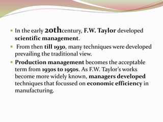  In the early 20thcentury, F.W. Taylor developed 
scientific management. 
 From then till 1930, many techniques were developed 
prevailing the traditional view. 
 Production management becomes the acceptable 
term from 1930s to 1950s. As F.W. Taylor’s works 
become more widely known, managers developed 
techniques that focussed on economic efficiency in 
manufacturing. 
 