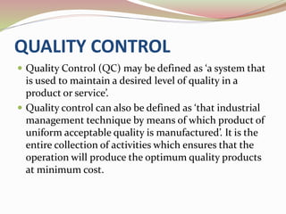 QUALITY CONTROL 
 Quality Control (QC) may be defined as ‘a system that 
is used to maintain a desired level of quality in a 
product or service’. 
 Quality control can also be defined as ‘that industrial 
management technique by means of which product of 
uniform acceptable quality is manufactured’. It is the 
entire collection of activities which ensures that the 
operation will produce the optimum quality products 
at minimum cost. 
 