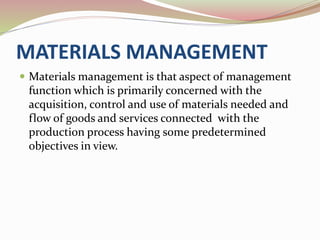 MATERIALS MANAGEMENT 
 Materials management is that aspect of management 
function which is primarily concerned with the 
acquisition, control and use of materials needed and 
flow of goods and services connected with the 
production process having some predetermined 
objectives in view. 
 