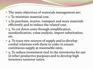  The main objectives of materials management are: 
 1. To minimize material cost. 
 2.To purchase, receive, transport and store materials 
efficiently and to reduce the related cost. 
 3. To cut down costs through simplification, 
standardization, value analysis, import substitution, 
etc. 
 4. To trace new sources of supply and to develop 
cordial relations with them in order to ensure 
continuous supply at reasonable rates. 
 5. To reduce investment tied in the inventories for use 
in other productive purposes and to develop high 
inventory turnover ratios. 
 