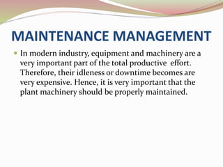 MAINTENANCE MANAGEMENT 
 In modern industry, equipment and machinery are a 
very important part of the total productive effort. 
Therefore, their idleness or downtime becomes are 
very expensive. Hence, it is very important that the 
plant machinery should be properly maintained. 
 