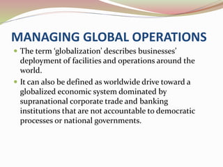 MANAGING GLOBAL OPERATIONS 
 The term ‘globalization’ describes businesses’ 
deployment of facilities and operations around the 
world. 
 It can also be defined as worldwide drive toward a 
globalized economic system dominated by 
supranational corporate trade and banking 
institutions that are not accountable to democratic 
processes or national governments. 
 