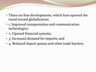  There are four developments, which have spurred the 
trend toward globalization: 
 1. Improved transportation and communication 
technologies; 
 2. Opened financial systems; 
 3. Increased demand for imports; and 
 4. Reduced import quotas and other trade barriers. 
 