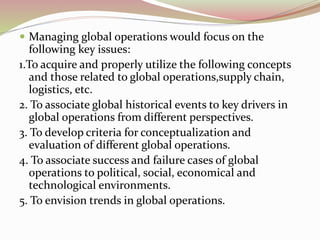 Managing global operations would focus on the 
following key issues: 
1.To acquire and properly utilize the following concepts 
and those related to global operations,supply chain, 
logistics, etc. 
2. To associate global historical events to key drivers in 
global operations from different perspectives. 
3. To develop criteria for conceptualization and 
evaluation of different global operations. 
4. To associate success and failure cases of global 
operations to political, social, economical and 
technological environments. 
5. To envision trends in global operations. 
 
