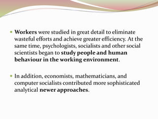  Workers were studied in great detail to eliminate 
wasteful efforts and achieve greater efficiency. At the 
same time, psychologists, socialists and other social 
scientists began to study people and human 
behaviour in the working environment. 
 In addition, economists, mathematicians, and 
computer socialists contributed more sophisticated 
analytical newer approaches. 
 