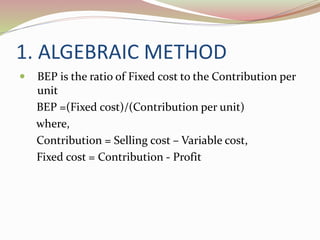 1. ALGEBRAIC METHOD 
 BEP is the ratio of Fixed cost to the Contribution per 
unit 
BEP =(Fixed cost)/(Contribution per unit) 
where, 
Contribution = Selling cost – Variable cost, 
Fixed cost = Contribution - Profit 
 